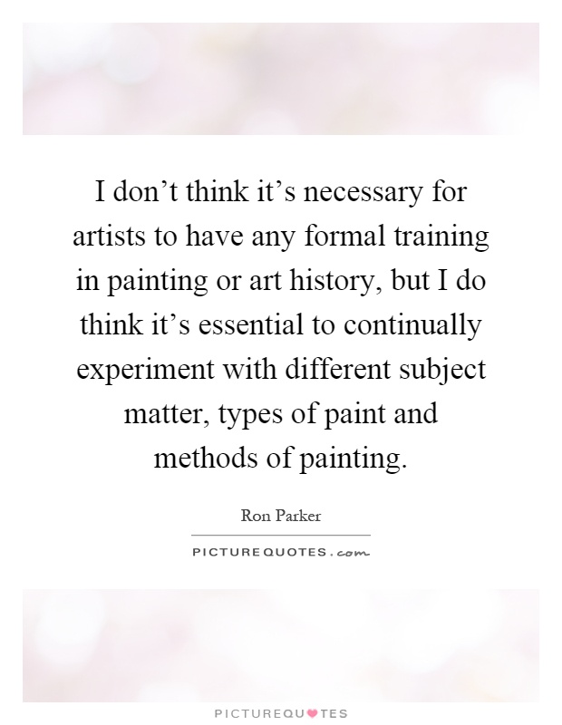 I don't think it's necessary for artists to have any formal training in painting or art history, but I do think it's essential to continually experiment with different subject matter, types of paint and methods of painting Picture Quote #1