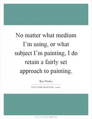 No matter what medium I’m using, or what subject I’m painting, I do retain a fairly set approach to painting Picture Quote #1