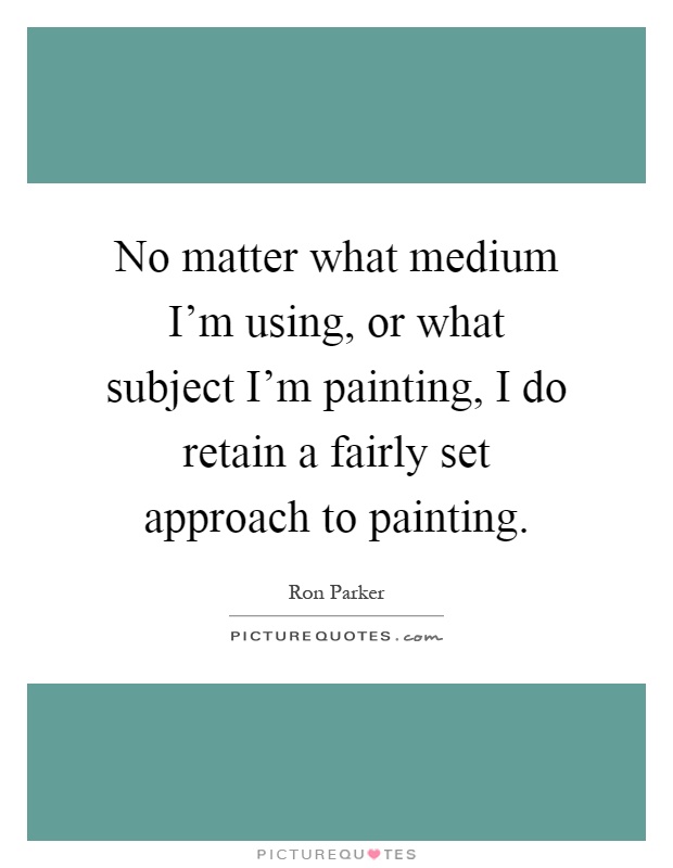 No matter what medium I'm using, or what subject I'm painting, I do retain a fairly set approach to painting Picture Quote #1