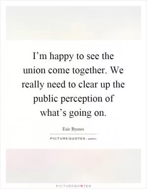 I’m happy to see the union come together. We really need to clear up the public perception of what’s going on Picture Quote #1