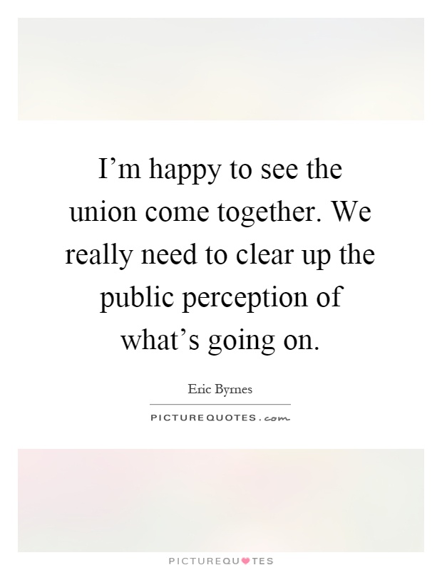 I'm happy to see the union come together. We really need to clear up the public perception of what's going on Picture Quote #1
