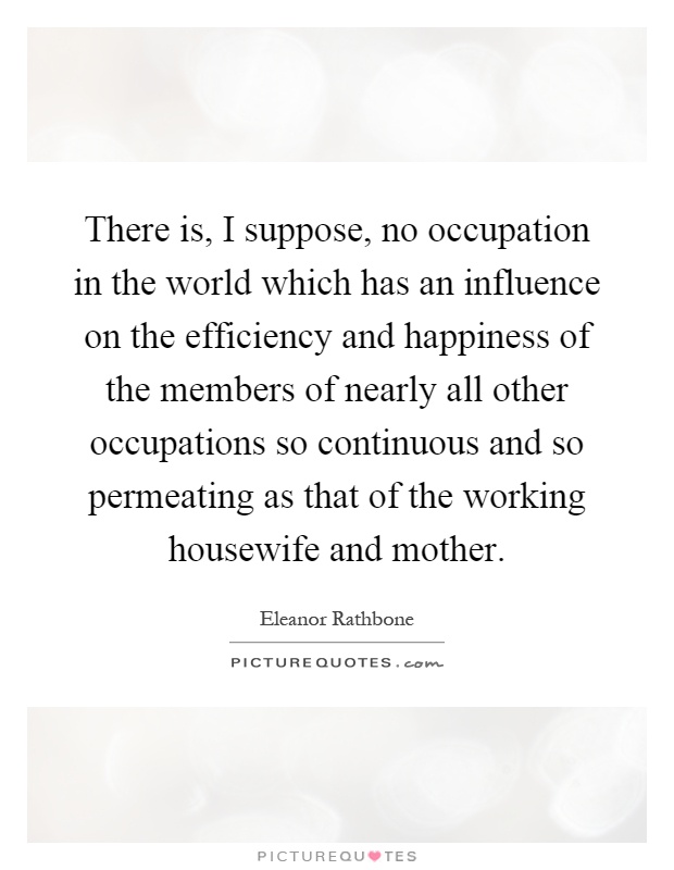 There is, I suppose, no occupation in the world which has an influence on the efficiency and happiness of the members of nearly all other occupations so continuous and so permeating as that of the working housewife and mother Picture Quote #1
