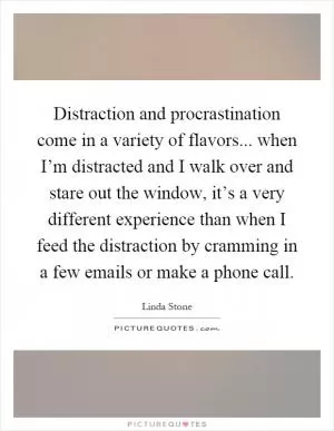 Distraction and procrastination come in a variety of flavors... when I’m distracted and I walk over and stare out the window, it’s a very different experience than when I feed the distraction by cramming in a few emails or make a phone call Picture Quote #1