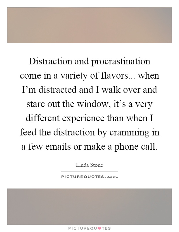 Distraction and procrastination come in a variety of flavors... when I'm distracted and I walk over and stare out the window, it's a very different experience than when I feed the distraction by cramming in a few emails or make a phone call Picture Quote #1