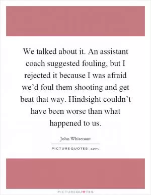 We talked about it. An assistant coach suggested fouling, but I rejected it because I was afraid we’d foul them shooting and get beat that way. Hindsight couldn’t have been worse than what happened to us Picture Quote #1
