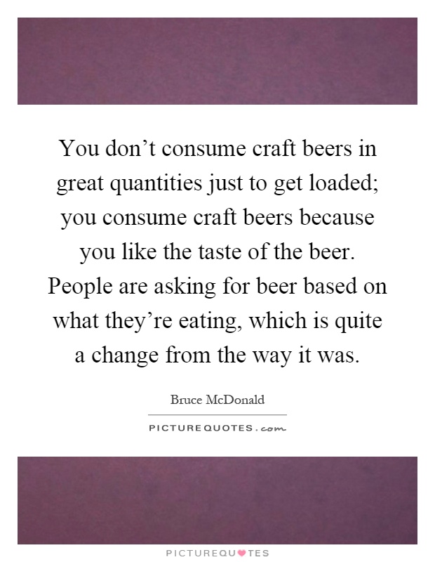 You don't consume craft beers in great quantities just to get loaded; you consume craft beers because you like the taste of the beer. People are asking for beer based on what they're eating, which is quite a change from the way it was Picture Quote #1