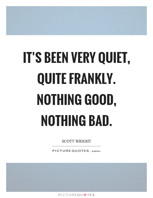 It's been very quiet, quite frankly. Nothing good, nothing bad Picture Quote #1