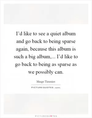 I’d like to see a quiet album and go back to being sparse again, because this album is such a big album,... I’d like to go back to being as sparse as we possibly can Picture Quote #1