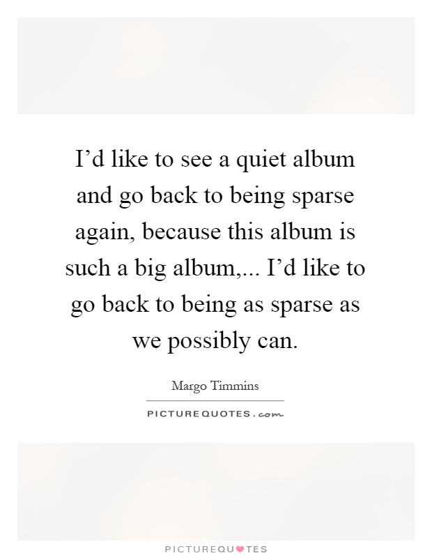 I'd like to see a quiet album and go back to being sparse again, because this album is such a big album,... I'd like to go back to being as sparse as we possibly can Picture Quote #1