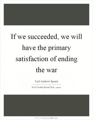 If we succeeded, we will have the primary satisfaction of ending the war Picture Quote #1