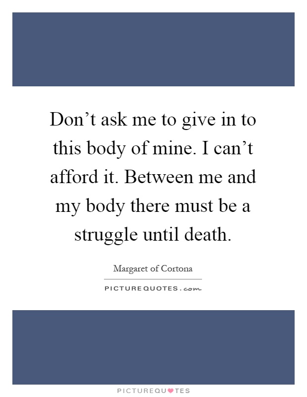 Don't ask me to give in to this body of mine. I can't afford it. Between me and my body there must be a struggle until death Picture Quote #1