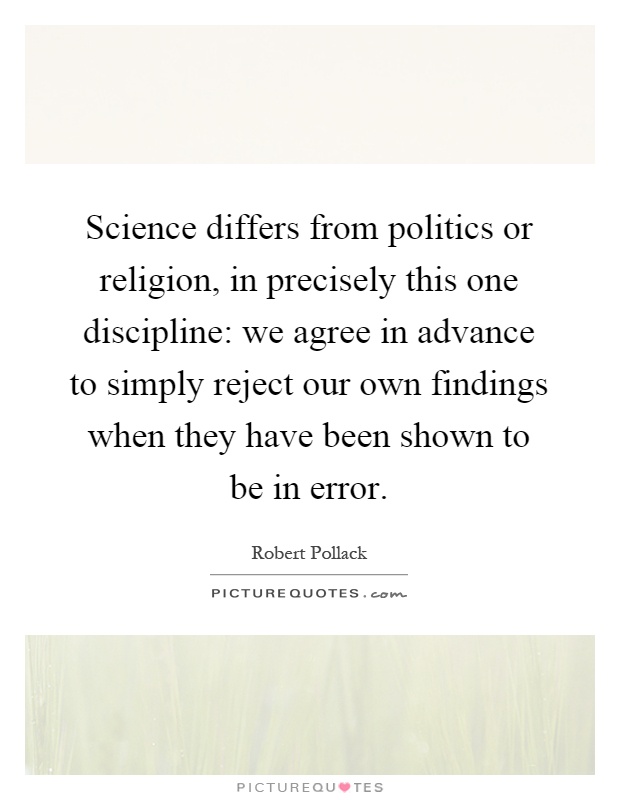 Science differs from politics or religion, in precisely this one discipline: we agree in advance to simply reject our own findings when they have been shown to be in error Picture Quote #1