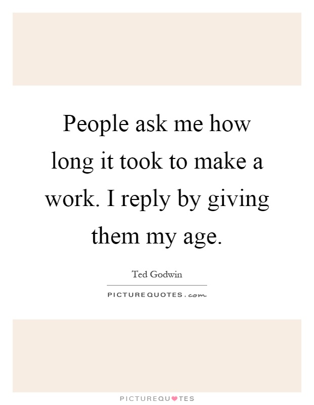 People ask me how long it took to make a work. I reply by giving them my age Picture Quote #1