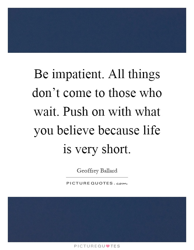 Be impatient. All things don't come to those who wait. Push on with what you believe because life is very short Picture Quote #1