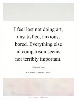 I feel lost not doing art, unsatisfied, anxious, bored. Everything else in comparison seems not terribly important Picture Quote #1