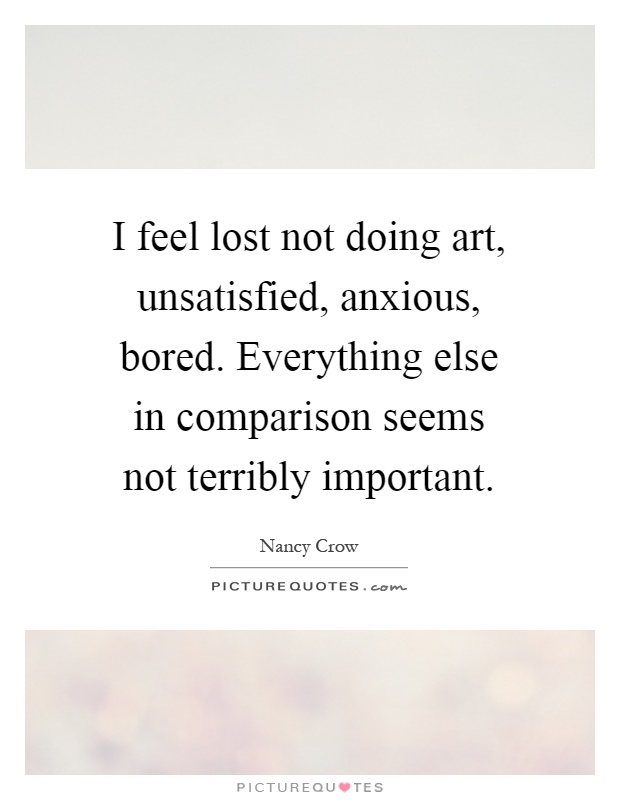 I feel lost not doing art, unsatisfied, anxious, bored. Everything else in comparison seems not terribly important Picture Quote #1