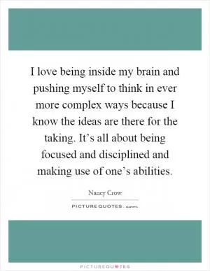 I love being inside my brain and pushing myself to think in ever more complex ways because I know the ideas are there for the taking. It’s all about being focused and disciplined and making use of one’s abilities Picture Quote #1