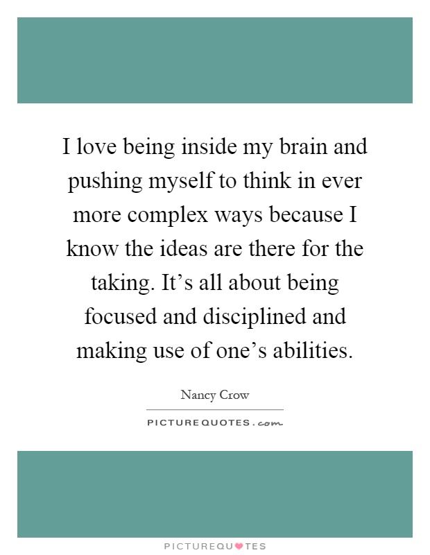 I love being inside my brain and pushing myself to think in ever more complex ways because I know the ideas are there for the taking. It's all about being focused and disciplined and making use of one's abilities Picture Quote #1