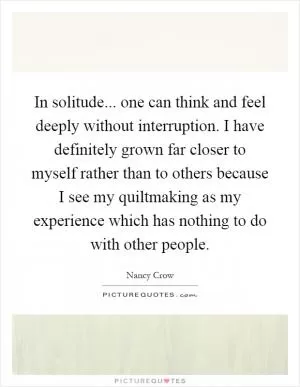 In solitude... one can think and feel deeply without interruption. I have definitely grown far closer to myself rather than to others because I see my quiltmaking as my experience which has nothing to do with other people Picture Quote #1