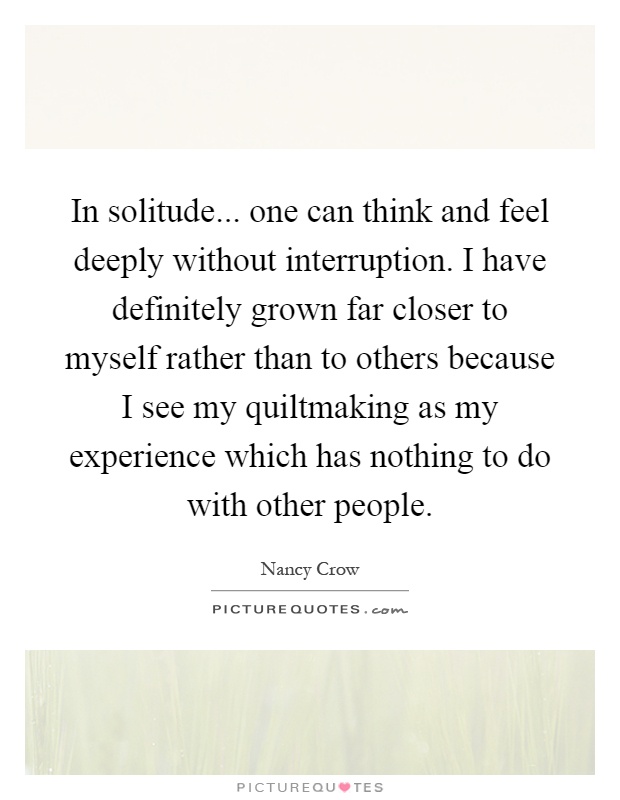 In solitude... one can think and feel deeply without interruption. I have definitely grown far closer to myself rather than to others because I see my quiltmaking as my experience which has nothing to do with other people Picture Quote #1