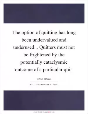 The option of quitting has long been undervalued and underused... Quitters must not be frightened by the potentially cataclysmic outcome of a particular quit Picture Quote #1