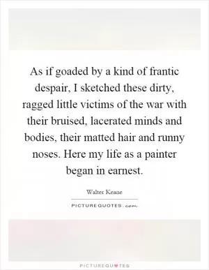 As if goaded by a kind of frantic despair, I sketched these dirty, ragged little victims of the war with their bruised, lacerated minds and bodies, their matted hair and runny noses. Here my life as a painter began in earnest Picture Quote #1