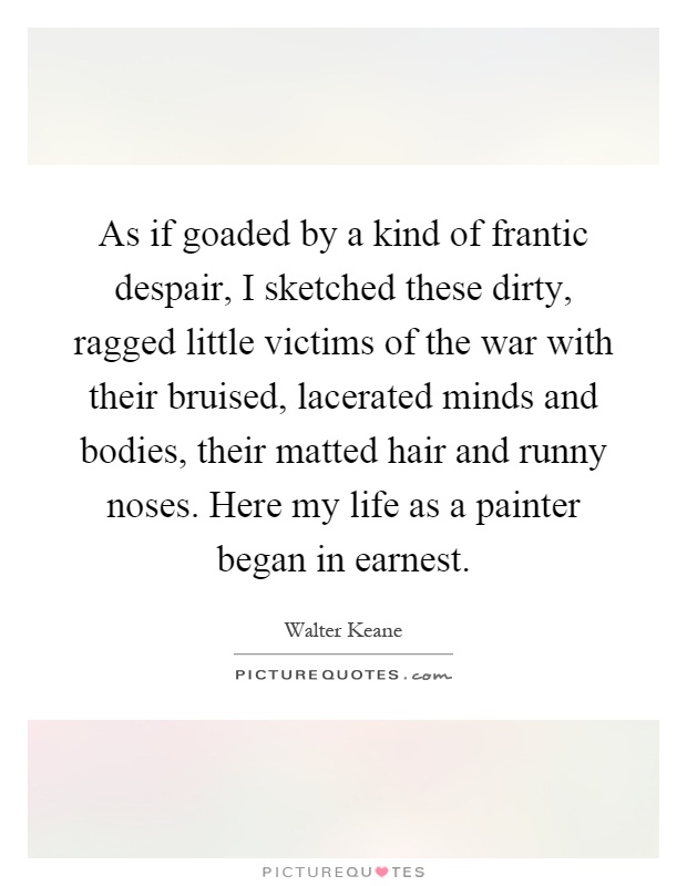 As if goaded by a kind of frantic despair, I sketched these dirty, ragged little victims of the war with their bruised, lacerated minds and bodies, their matted hair and runny noses. Here my life as a painter began in earnest Picture Quote #1
