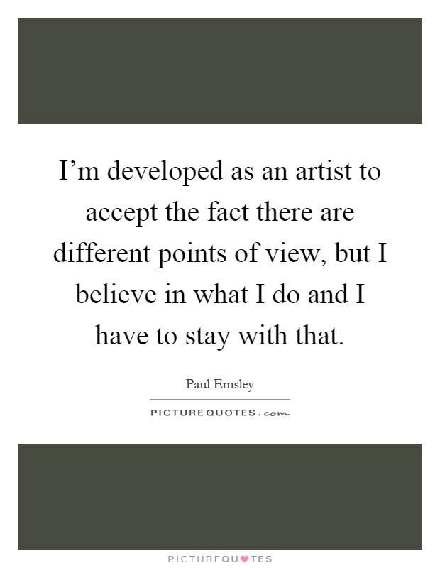 I'm developed as an artist to accept the fact there are different points of view, but I believe in what I do and I have to stay with that Picture Quote #1
