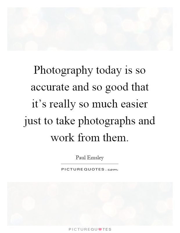 Photography today is so accurate and so good that it's really so much easier just to take photographs and work from them Picture Quote #1