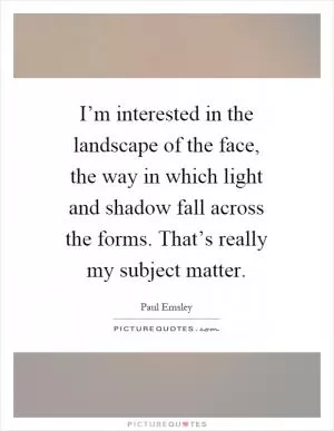 I’m interested in the landscape of the face, the way in which light and shadow fall across the forms. That’s really my subject matter Picture Quote #1