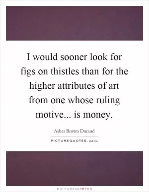 I would sooner look for figs on thistles than for the higher attributes of art from one whose ruling motive... is money Picture Quote #1
