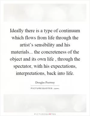 Ideally there is a type of continuum which flows from life through the artist’s sensibility and his materials... the concreteness of the object and its own life, through the spectator, with his expectations, interpretations, back into life Picture Quote #1