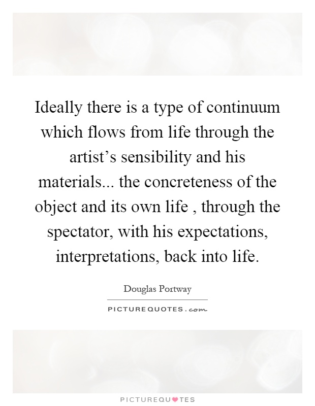 Ideally there is a type of continuum which flows from life through the artist's sensibility and his materials... the concreteness of the object and its own life, through the spectator, with his expectations, interpretations, back into life Picture Quote #1