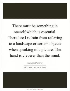 There must be something in oneself which is essential. Therefore I refrain from referring to a landscape or certain objects when speaking of a picture. The hand is cleverer than the mind Picture Quote #1