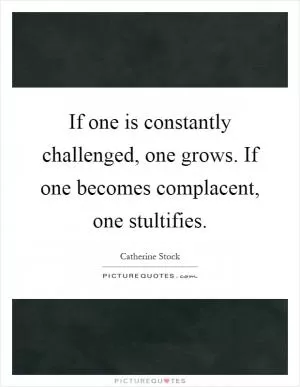 If one is constantly challenged, one grows. If one becomes complacent, one stultifies Picture Quote #1