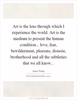Art is the lens through which I experience the world. Art is the medium to present the human condition... love, fear, bewilderment, pleasure, distaste, brotherhood and all the subtleties that we all know Picture Quote #1