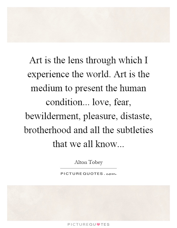 Art is the lens through which I experience the world. Art is the medium to present the human condition... love, fear, bewilderment, pleasure, distaste, brotherhood and all the subtleties that we all know Picture Quote #1