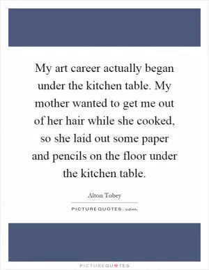 My art career actually began under the kitchen table. My mother wanted to get me out of her hair while she cooked, so she laid out some paper and pencils on the floor under the kitchen table Picture Quote #1