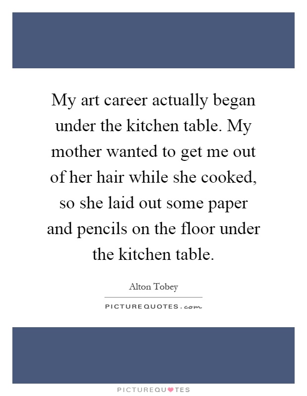 My art career actually began under the kitchen table. My mother wanted to get me out of her hair while she cooked, so she laid out some paper and pencils on the floor under the kitchen table Picture Quote #1