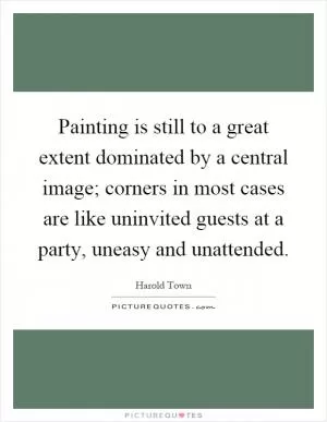 Painting is still to a great extent dominated by a central image; corners in most cases are like uninvited guests at a party, uneasy and unattended Picture Quote #1