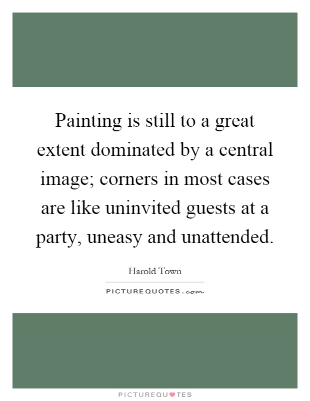 Painting is still to a great extent dominated by a central image; corners in most cases are like uninvited guests at a party, uneasy and unattended Picture Quote #1