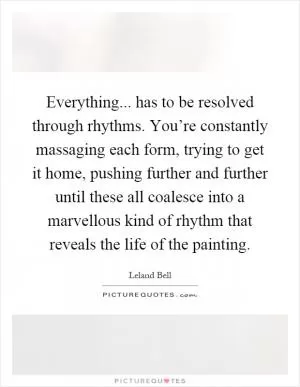 Everything... has to be resolved through rhythms. You’re constantly massaging each form, trying to get it home, pushing further and further until these all coalesce into a marvellous kind of rhythm that reveals the life of the painting Picture Quote #1