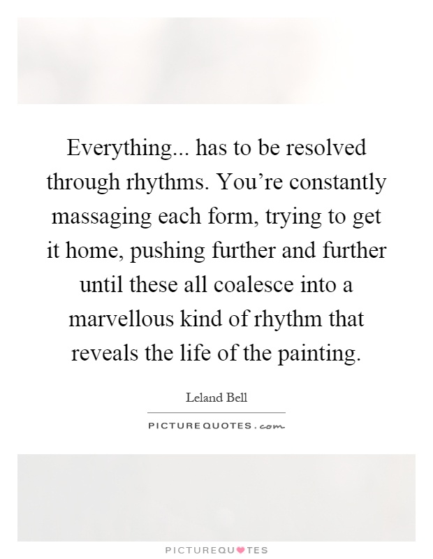 Everything... has to be resolved through rhythms. You're constantly massaging each form, trying to get it home, pushing further and further until these all coalesce into a marvellous kind of rhythm that reveals the life of the painting Picture Quote #1