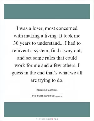I was a loser, most concerned with making a living. It took me 30 years to understand... I had to reinvent a system, find a way out, and set some rules that could work for me and a few others. I guess in the end that’s what we all are trying to do Picture Quote #1