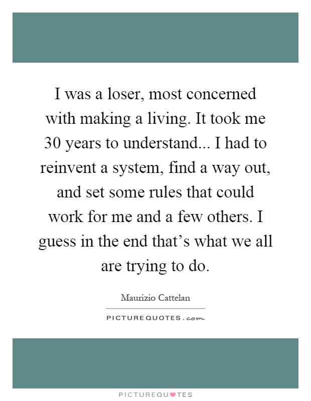 I was a loser, most concerned with making a living. It took me 30 years to understand... I had to reinvent a system, find a way out, and set some rules that could work for me and a few others. I guess in the end that's what we all are trying to do Picture Quote #1