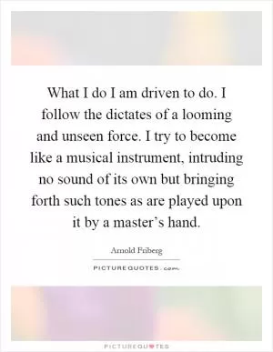 What I do I am driven to do. I follow the dictates of a looming and unseen force. I try to become like a musical instrument, intruding no sound of its own but bringing forth such tones as are played upon it by a master’s hand Picture Quote #1