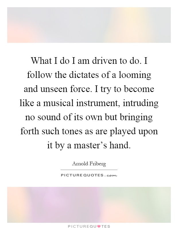What I do I am driven to do. I follow the dictates of a looming and unseen force. I try to become like a musical instrument, intruding no sound of its own but bringing forth such tones as are played upon it by a master's hand Picture Quote #1
