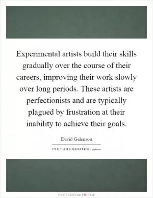 Experimental artists build their skills gradually over the course of their careers, improving their work slowly over long periods. These artists are perfectionists and are typically plagued by frustration at their inability to achieve their goals Picture Quote #1