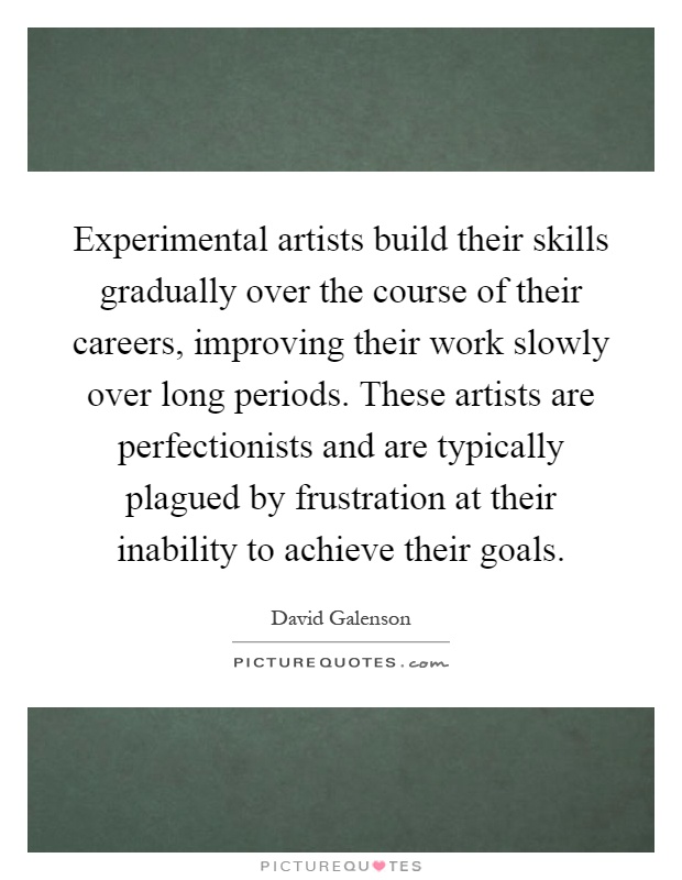 Experimental artists build their skills gradually over the course of their careers, improving their work slowly over long periods. These artists are perfectionists and are typically plagued by frustration at their inability to achieve their goals Picture Quote #1
