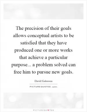 The precision of their goals allows conceptual artists to be satisfied that they have produced one or more works that achieve a particular purpose... a problem solved can free him to pursue new goals Picture Quote #1
